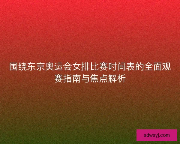 围绕东京奥运会女排比赛时间表的全面观赛指南与焦点解析