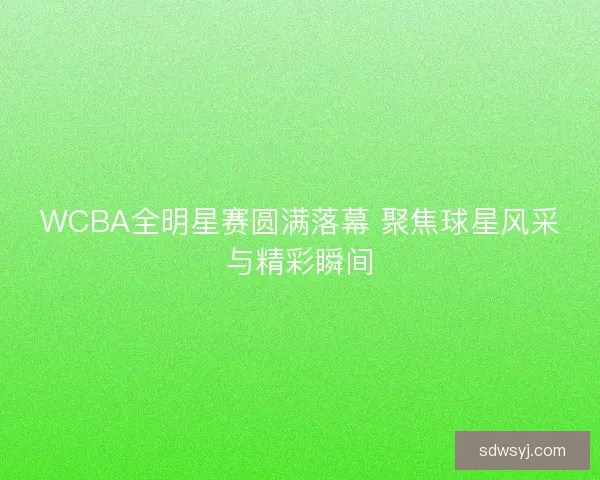WCBA全明星赛圆满落幕 聚焦球星风采与精彩瞬间