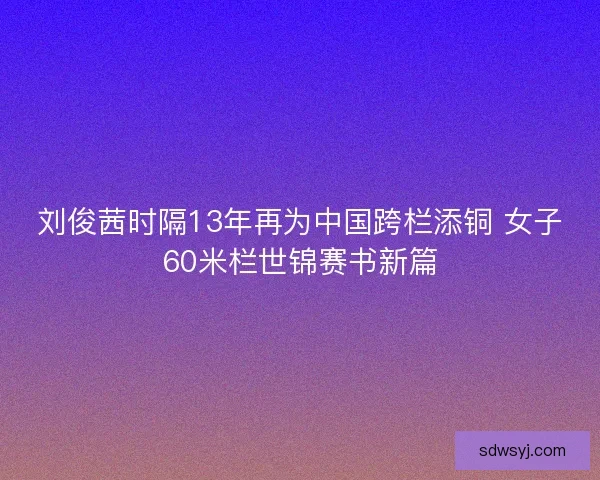 刘俊茜时隔13年再为中国跨栏添铜 女子60米栏世锦赛书新篇