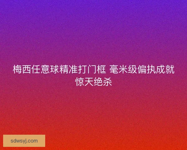 梅西任意球精准打门框 毫米级偏执成就惊天绝杀