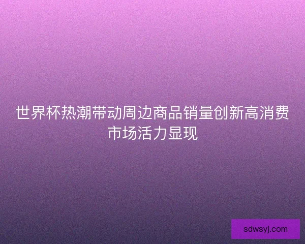 世界杯热潮带动周边商品销量创新高消费市场活力显现