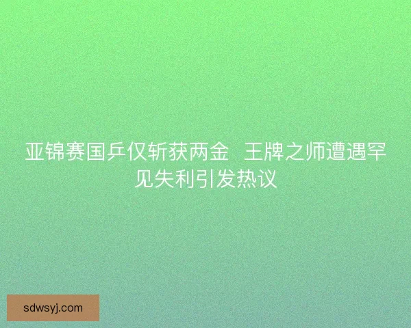 亚锦赛国乒仅斩获两金  王牌之师遭遇罕见失利引发热议