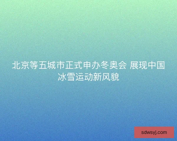 北京等五城市正式申办冬奥会 展现中国冰雪运动新风貌