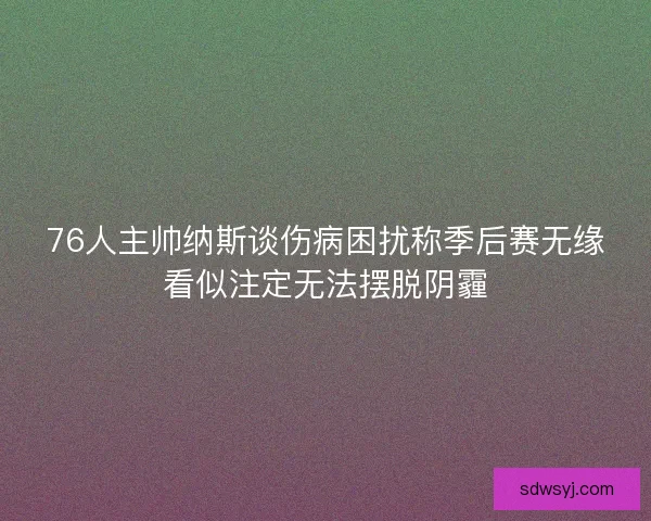 76人主帅纳斯谈伤病困扰称季后赛无缘看似注定无法摆脱阴霾