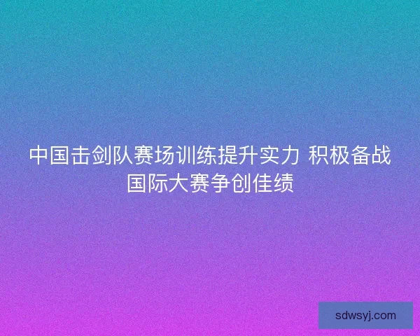 中国击剑队赛场训练提升实力 积极备战国际大赛争创佳绩