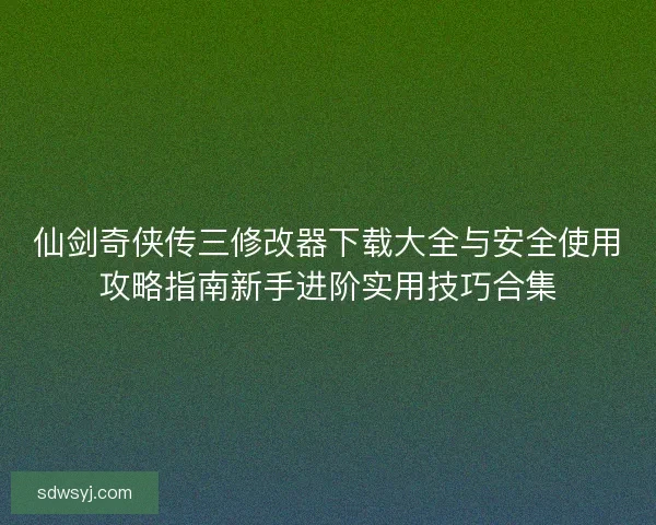 仙剑奇侠传三修改器下载大全与安全使用攻略指南新手进阶实用技巧合集